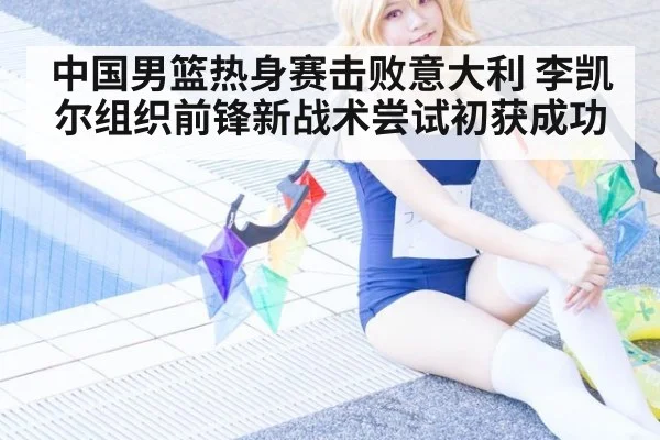 中国男篮热身赛击败意大利 李凯尔组织前锋新战术尝试初获成功